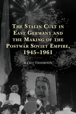 Stalin Cult in East Germany and the Making of the Postwar Soviet Empire, 1945-1961