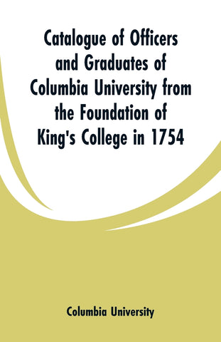 Catalogue of Officers and Graduates of Columbia University from the Foundation of King's College in 1754
