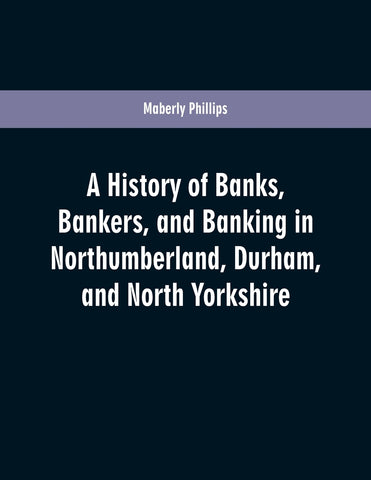 A history of banks, bankers, and banking in Northumberland, Durham, and North Yorkshire, illustrating the commercial development of the north of Engl