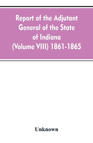 Report of the adjutant general of the state of Indiana (Volume VIII) 1861-1865