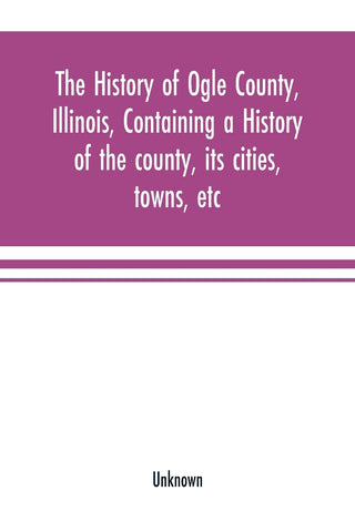 The history of Ogle County, Illinois, containing a history of the county, its cities, towns, etc., a biographical directory of its citizens, war reco