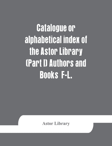 Catalogue or alphabetical index of the Astor Library (Part I) Authors and Books  F-L.