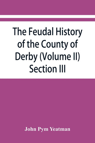 The feudal history of the County of Derby; (chiefly during the 11th, 12th, and 13th centuries) (Volume II) Section III.
