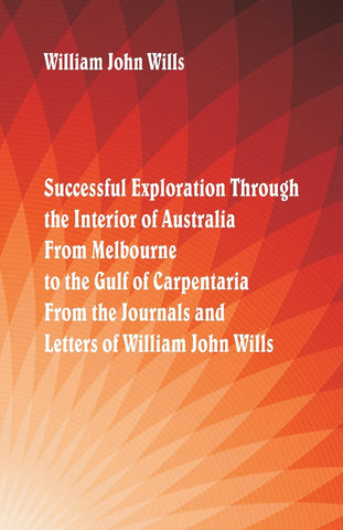 Successful Exploration Through the Interior of Australia  From Melbourne To The Gulf Of Carpentaria. From The Journals And Letters Of William John Wi