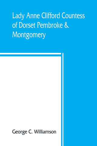 Lady Anne Clifford, Countess of Dorset, Pembroke & Montgomery, 1590-1676. Her life, letters and work, extracted from all the original documents avail